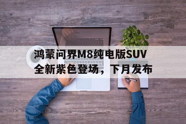 星空体育-鸿蒙问界M8纯电版SUV全新紫色登场，下月发布